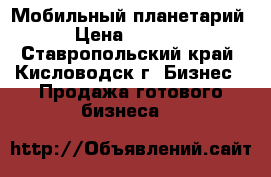 Мобильный планетарий . › Цена ­ 210 000 - Ставропольский край, Кисловодск г. Бизнес » Продажа готового бизнеса   